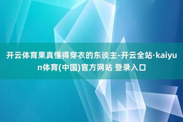 开云体育果真懂得穿衣的东谈主-开云全站·kaiyun体育(中国)官方网站 登录入口