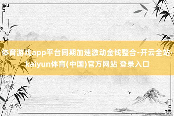 体育游戏app平台同期加速激动金钱整合-开云全站·kaiyun体育(中国)官方网站 登录入口