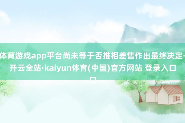 体育游戏app平台尚未等于否推相差售作出最终决定-开云全站·kaiyun体育(中国)官方网站 登录入口