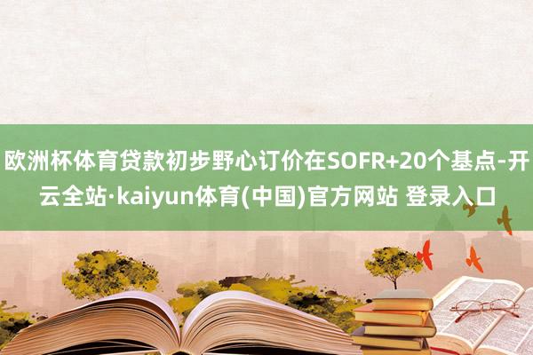 欧洲杯体育贷款初步野心订价在SOFR+20个基点-开云全站·kaiyun体育(中国)官方网站 登录入口