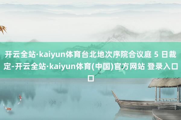 开云全站·kaiyun体育台北地次序院合议庭 5 日裁定-开云全站·kaiyun体育(中国)官方网站 登录入口