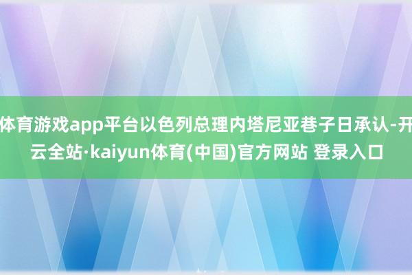 体育游戏app平台以色列总理内塔尼亚巷子日承认-开云全站·kaiyun体育(中国)官方网站 登录入口