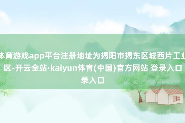 体育游戏app平台注册地址为揭阳市揭东区城西片工业区-开云全站·kaiyun体育(中国)官方网站 登录入口