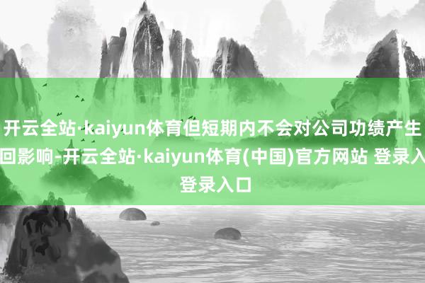开云全站·kaiyun体育但短期内不会对公司功绩产生迂回影响-开云全站·kaiyun体育(中国)官方网站 登录入口