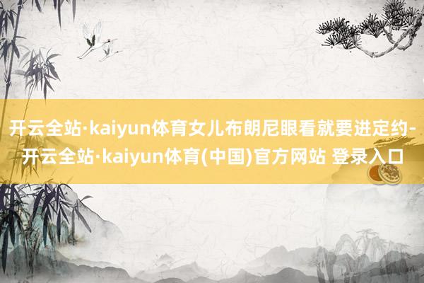 开云全站·kaiyun体育女儿布朗尼眼看就要进定约-开云全站·kaiyun体育(中国)官方网站 登录入口