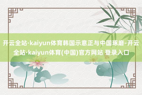 开云全站·kaiyun体育韩国示意正与中国琢磨-开云全站·kaiyun体育(中国)官方网站 登录入口