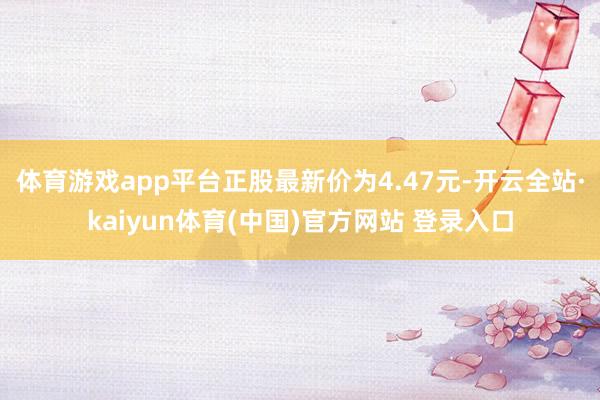 体育游戏app平台正股最新价为4.47元-开云全站·kaiyun体育(中国)官方网站 登录入口