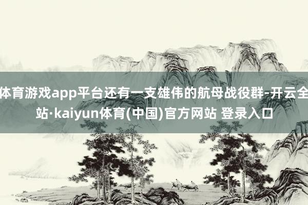 体育游戏app平台还有一支雄伟的航母战役群-开云全站·kaiyun体育(中国)官方网站 登录入口