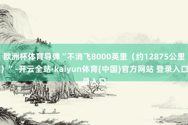 欧洲杯体育导弹“不消飞8000英里(约12875公里)”-开云全站·kaiyun体育(中国)官方网站 登录入口