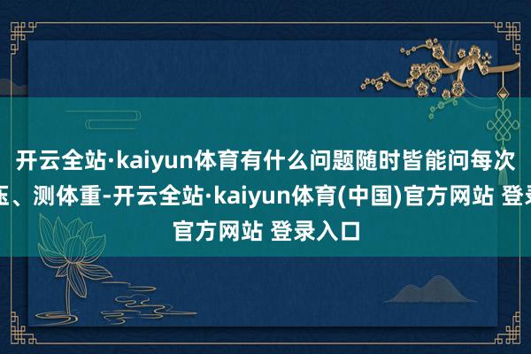 开云全站·kaiyun体育有什么问题随时皆能问每次量血压、测体重-开云全站·kaiyun体育(中国)官方网站 登录入口