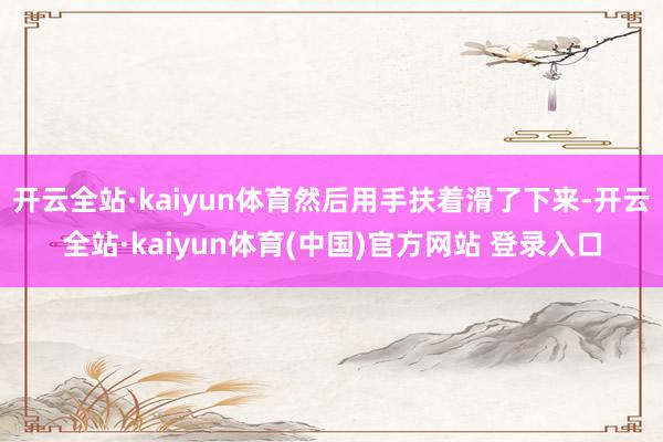 开云全站·kaiyun体育然后用手扶着滑了下来-开云全站·kaiyun体育(中国)官方网站 登录入口