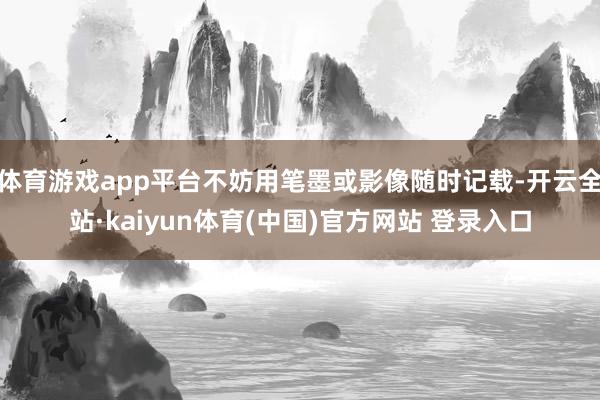 体育游戏app平台不妨用笔墨或影像随时记载-开云全站·kaiyun体育(中国)官方网站 登录入口