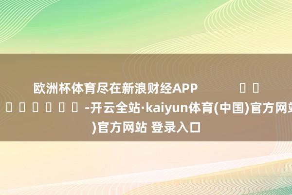 欧洲杯体育尽在新浪财经APP            													-开云全站·kaiyun体育(中国)官方网站 登录入口