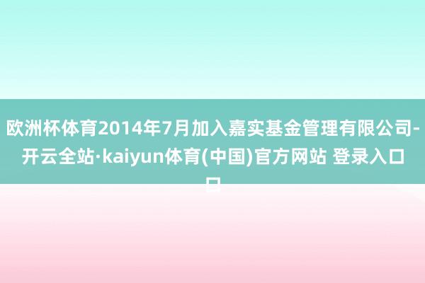 欧洲杯体育2014年7月加入嘉实基金管理有限公司-开云全站·kaiyun体育(中国)官方网站 登录入口