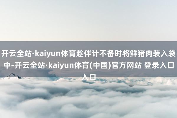 开云全站·kaiyun体育趁伴计不备时将鲜猪肉装入袋中-开云全站·kaiyun体育(中国)官方网站 登录入口