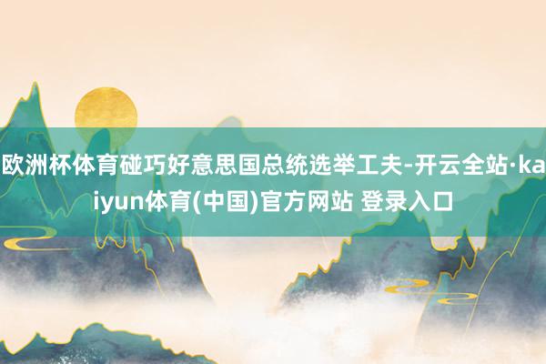 欧洲杯体育碰巧好意思国总统选举工夫-开云全站·kaiyun体育(中国)官方网站 登录入口