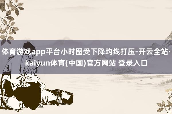 体育游戏app平台小时图受下降均线打压-开云全站·kaiyun体育(中国)官方网站 登录入口