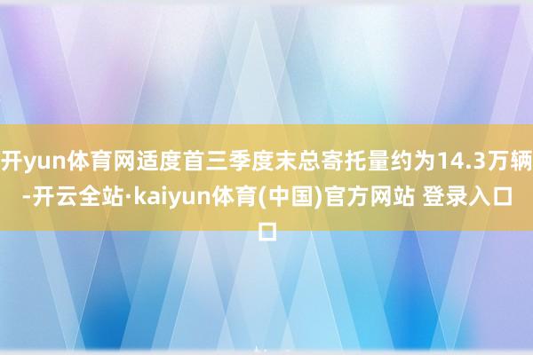 开yun体育网适度首三季度末总寄托量约为14.3万辆-开云全站·kaiyun体育(中国)官方网站 登录入口