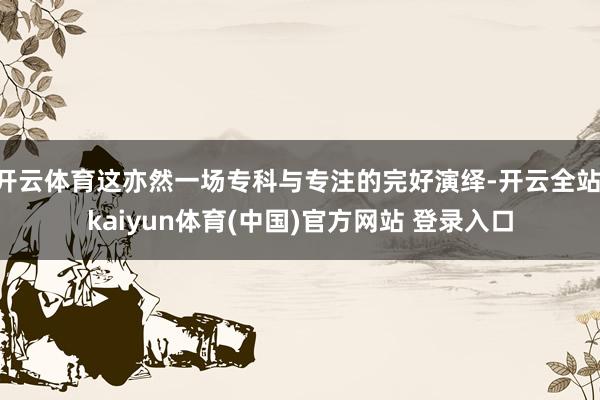 开云体育这亦然一场专科与专注的完好演绎-开云全站·kaiyun体育(中国)官方网站 登录入口