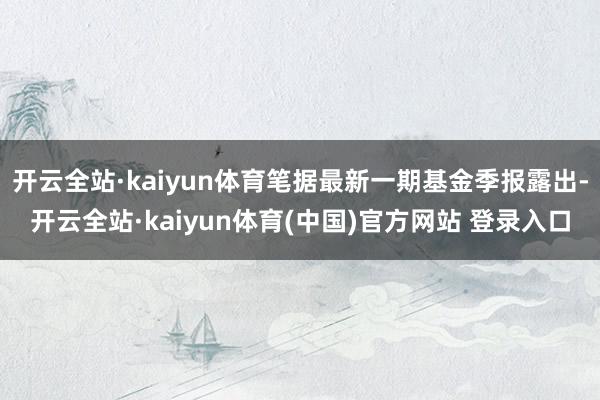 开云全站·kaiyun体育笔据最新一期基金季报露出-开云全站·kaiyun体育(中国)官方网站 登录入口