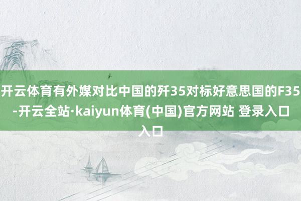 开云体育有外媒对比中国的歼35对标好意思国的F35-开云全站·kaiyun体育(中国)官方网站 登录入口
