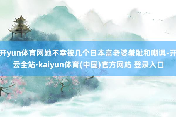 开yun体育网她不幸被几个日本富老婆羞耻和嘲讽-开云全站·kaiyun体育(中国)官方网站 登录入口