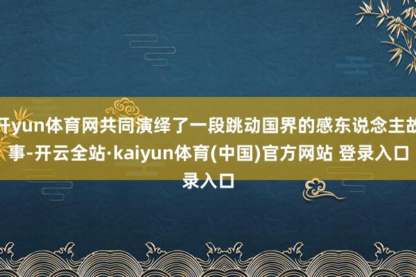 开yun体育网共同演绎了一段跳动国界的感东说念主故事-开云全站·kaiyun体育(中国)官方网站 登录入口
