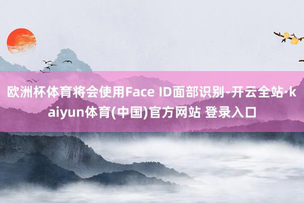 欧洲杯体育将会使用Face ID面部识别-开云全站·kaiyun体育(中国)官方网站 登录入口