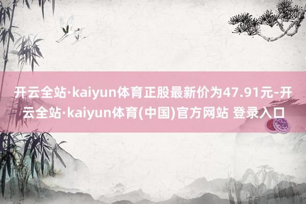 开云全站·kaiyun体育正股最新价为47.91元-开云全站·kaiyun体育(中国)官方网站 登录入口