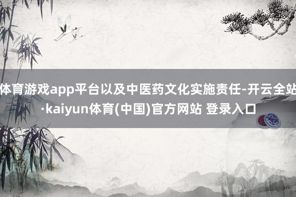 体育游戏app平台以及中医药文化实施责任-开云全站·kaiyun体育(中国)官方网站 登录入口