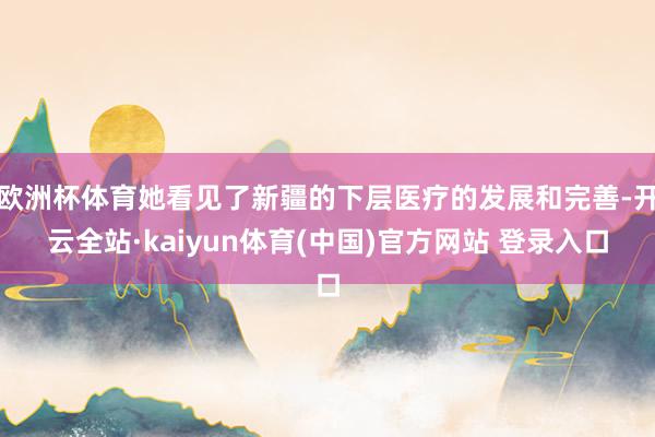 欧洲杯体育她看见了新疆的下层医疗的发展和完善-开云全站·kaiyun体育(中国)官方网站 登录入口