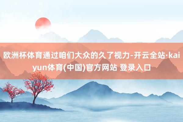 欧洲杯体育通过咱们大众的久了视力-开云全站·kaiyun体育(中国)官方网站 登录入口