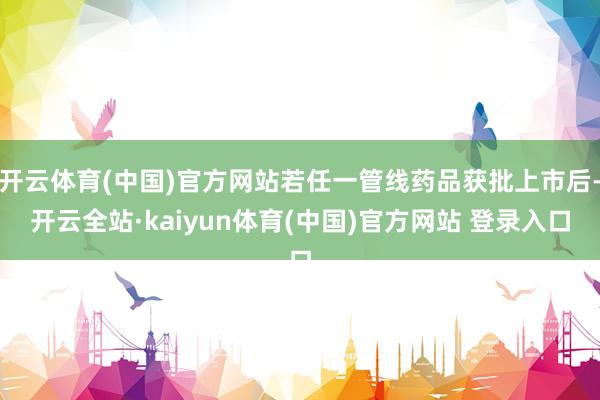 开云体育(中国)官方网站若任一管线药品获批上市后-开云全站·kaiyun体育(中国)官方网站 登录入口
