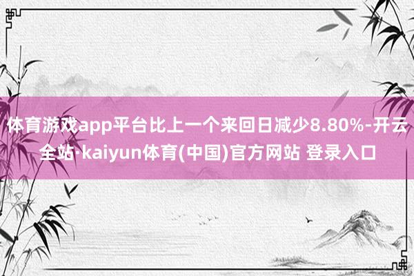 体育游戏app平台比上一个来回日减少8.80%-开云全站·kaiyun体育(中国)官方网站 登录入口