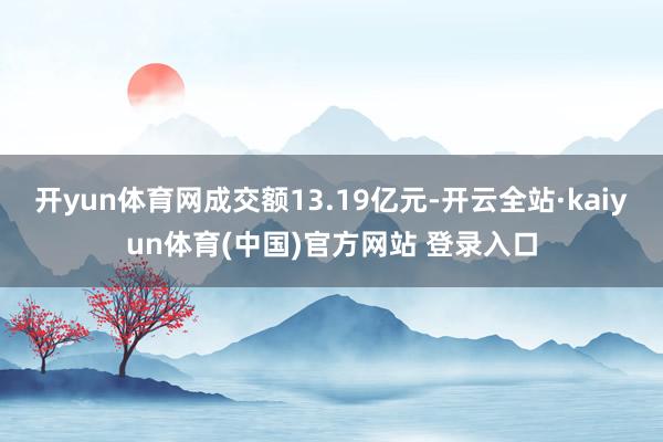开yun体育网成交额13.19亿元-开云全站·kaiyun体育(中国)官方网站 登录入口