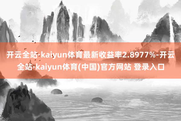 开云全站·kaiyun体育最新收益率2.8977%-开云全站·kaiyun体育(中国)官方网站 登录入口