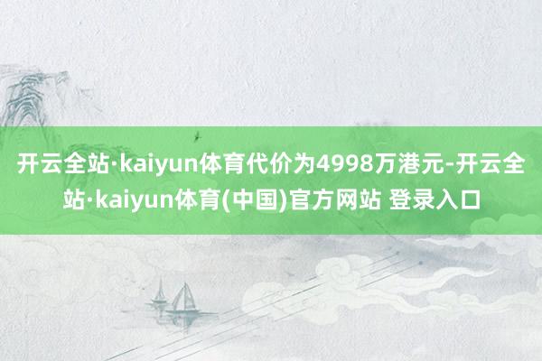 开云全站·kaiyun体育代价为4998万港元-开云全站·kaiyun体育(中国)官方网站 登录入口