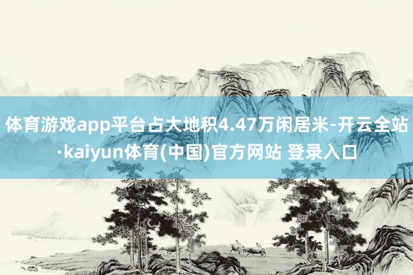 体育游戏app平台占大地积4.47万闲居米-开云全站·kaiyun体育(中国)官方网站 登录入口