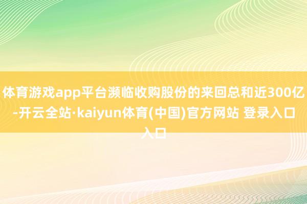 体育游戏app平台濒临收购股份的来回总和近300亿-开云全站·kaiyun体育(中国)官方网站 登录入口