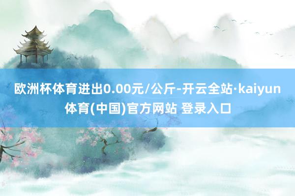 欧洲杯体育进出0.00元/公斤-开云全站·kaiyun体育(中国)官方网站 登录入口