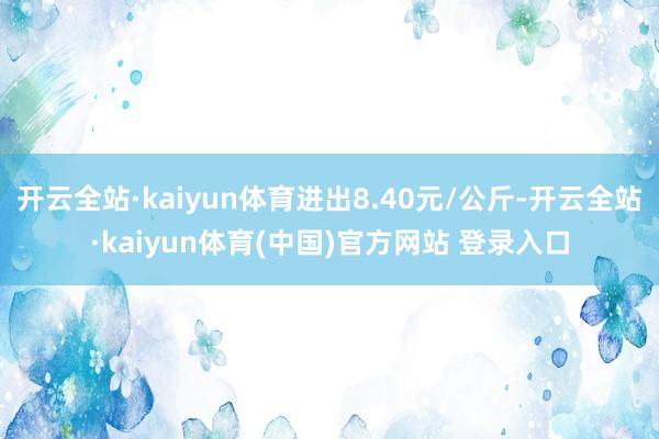 开云全站·kaiyun体育进出8.40元/公斤-开云全站·kaiyun体育(中国)官方网站 登录入口
