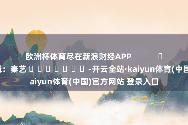 欧洲杯体育尽在新浪财经APP            						包袱剪辑：秦艺 							-开云全站·kaiyun体育(中国)官方网站 登录入口