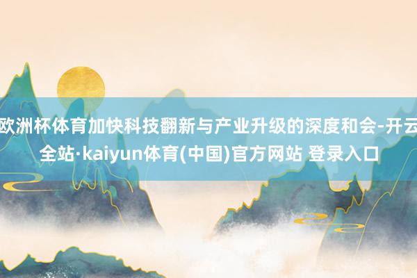 欧洲杯体育加快科技翻新与产业升级的深度和会-开云全站·kaiyun体育(中国)官方网站 登录入口
