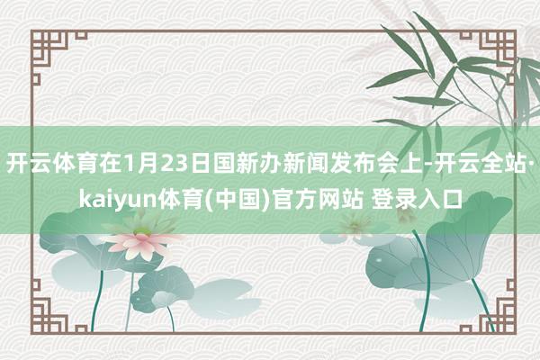 开云体育在1月23日国新办新闻发布会上-开云全站·kaiyun体育(中国)官方网站 登录入口