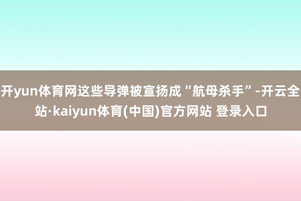 开yun体育网这些导弹被宣扬成“航母杀手”-开云全站·kaiyun体育(中国)官方网站 登录入口
