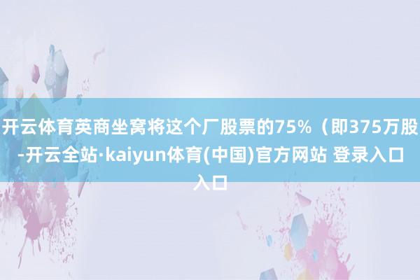 开云体育英商坐窝将这个厂股票的75%（即375万股-开云全站·kaiyun体育(中国)官方网站 登录入口
