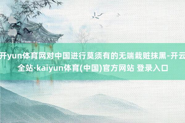 开yun体育网对中国进行莫须有的无端栽赃抹黑-开云全站·kaiyun体育(中国)官方网站 登录入口