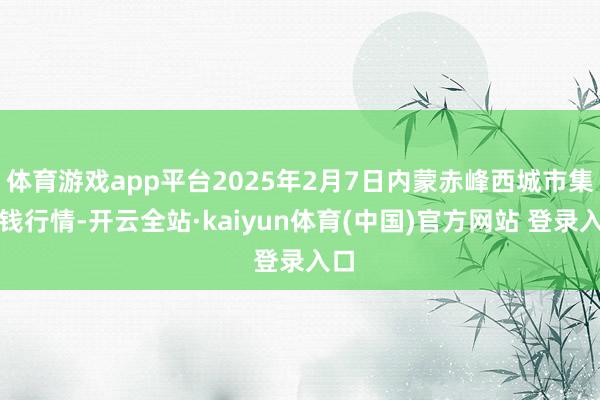 体育游戏app平台2025年2月7日内蒙赤峰西城市集价钱行情-开云全站·kaiyun体育(中国)官方网站 登录入口