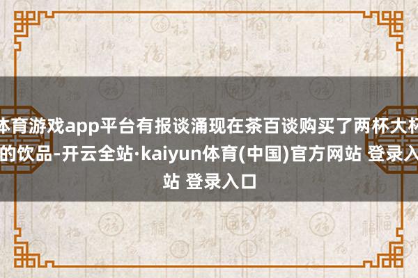 体育游戏app平台有报谈涌现在茶百谈购买了两杯大杯装的饮品-开云全站·kaiyun体育(中国)官方网站 登录入口