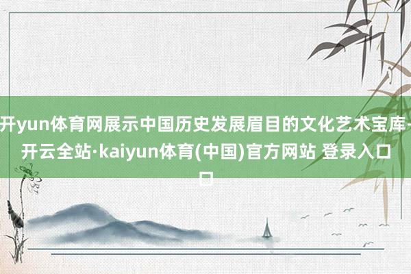 开yun体育网展示中国历史发展眉目的文化艺术宝库-开云全站·kaiyun体育(中国)官方网站 登录入口